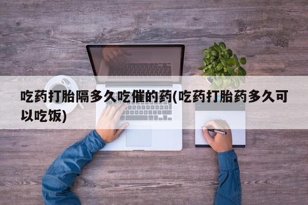 私人卖流产药联系方式吃药打胎隔多久吃催的药(吃药打胎药多久可以吃饭)