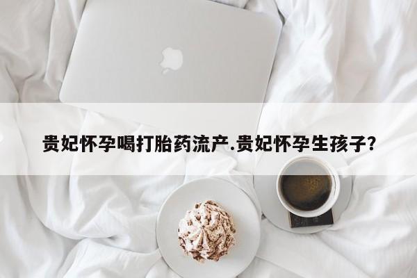 私人卖流产药联系方式贵妃怀孕喝打胎药流产.贵妃怀孕生孩子？