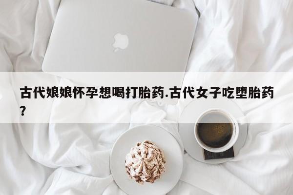 私人卖流产药联系方式古代娘娘怀孕想喝打胎药.古代女子吃堕胎药？