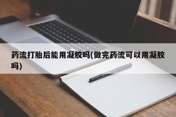 私人卖流产药联系方式药流打胎后能用凝胶吗(做完药流可以用凝胶吗)