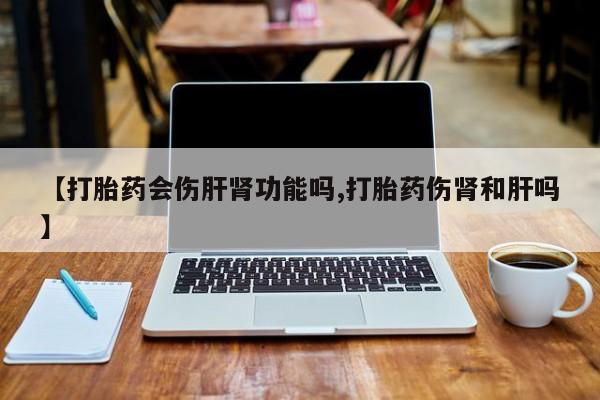 私人卖流产药联系方式【打胎药会伤肝肾功能吗,打胎药伤肾和肝吗】