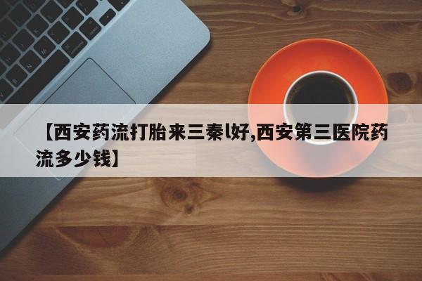 私人卖流产药联系方式【西安药流打胎来三秦l好,西安第三医院药流多少钱】