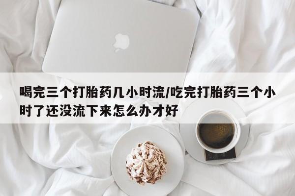 私人卖流产药联系方式喝完三个打胎药几小时流/吃完打胎药三个小时了还没流下来怎么办才好