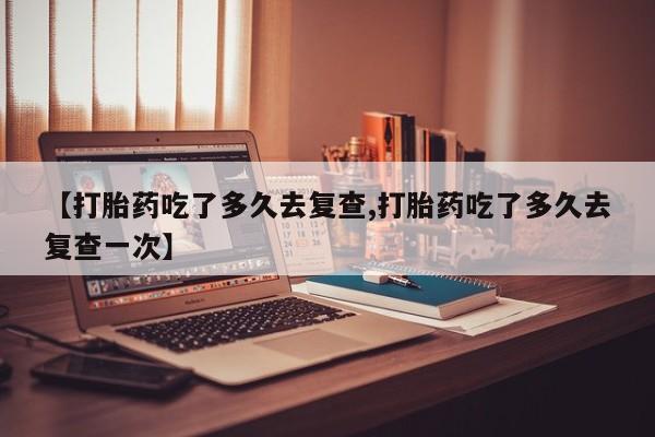 私人卖流产药联系方式【打胎药吃了多久去复查,打胎药吃了多久去复查一次】