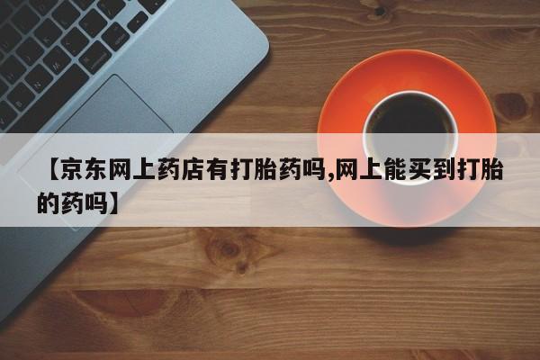 私人卖流产药联系方式【京东网上药店有打胎药吗,网上能买到打胎的药吗】