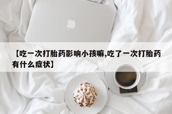 私人卖流产药联系方式【吃一次打胎药影响小孩嘛,吃了一次打胎药有什么症状】