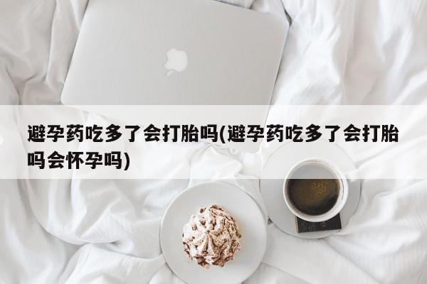 私人卖流产药联系方式避孕药吃多了会打胎吗(避孕药吃多了会打胎吗会怀孕吗)