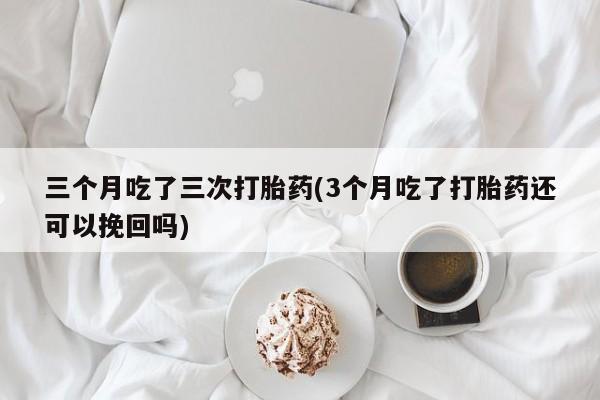私人卖流产药联系方式三个月吃了三次打胎药(3个月吃了打胎药还可以挽回吗)
