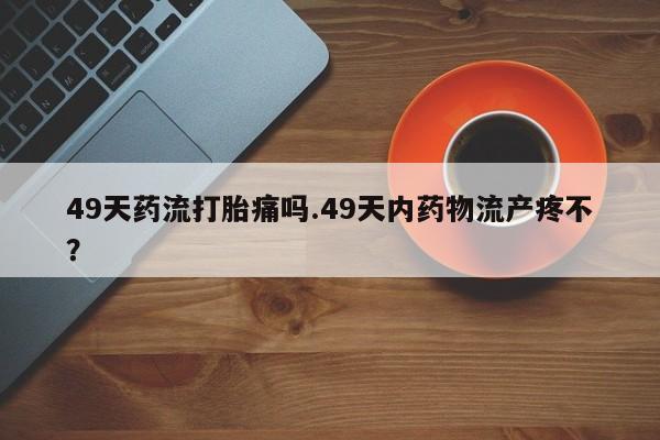 私人卖流产药联系方式49天药流打胎痛吗.49天内药物流产疼不？