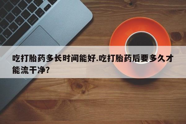 私人卖流产药联系方式吃打胎药多长时间能好.吃打胎药后要多久才能流干净？