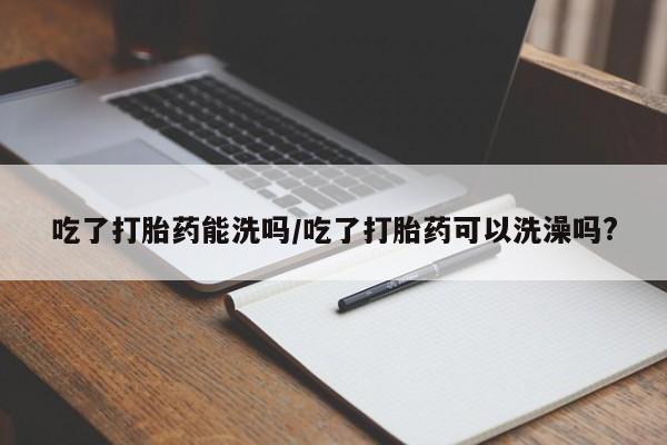 私人卖流产药联系方式吃了打胎药能洗吗/吃了打胎药可以洗澡吗?