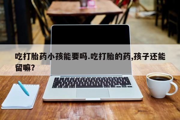 私人卖流产药联系方式吃打胎药小孩能要吗.吃打胎的药,孩子还能留嘛?