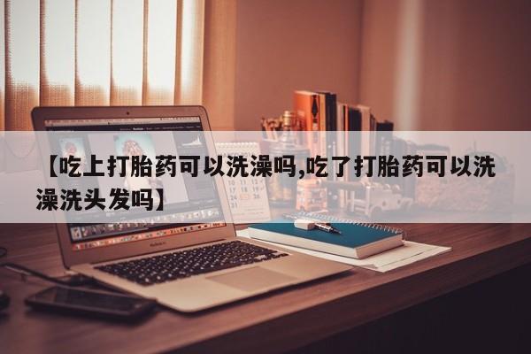 私人卖流产药联系方式【吃上打胎药可以洗澡吗,吃了打胎药可以洗澡洗头发吗】