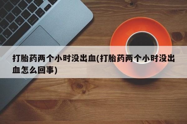 私人卖流产药联系方式打胎药两个小时没出血(打胎药两个小时没出血怎么回事)
