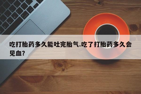 私人卖流产药联系方式吃打胎药多久能吐完胎气.吃了打胎药多久会见血？