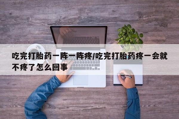 私人卖流产药联系方式吃完打胎药一阵一阵疼/吃完打胎药疼一会就不疼了怎么回事