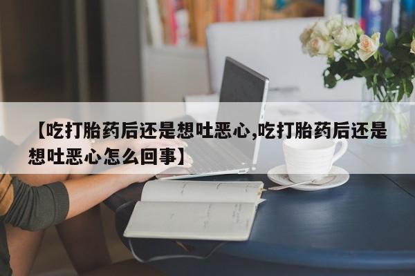 私人卖流产药联系方式【吃打胎药后还是想吐恶心,吃打胎药后还是想吐恶心怎么回事】
