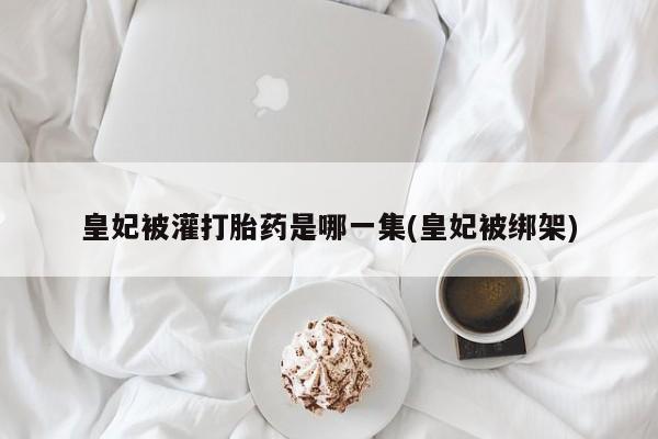 私人卖流产药联系方式皇妃被灌打胎药是哪一集(皇妃被绑架)