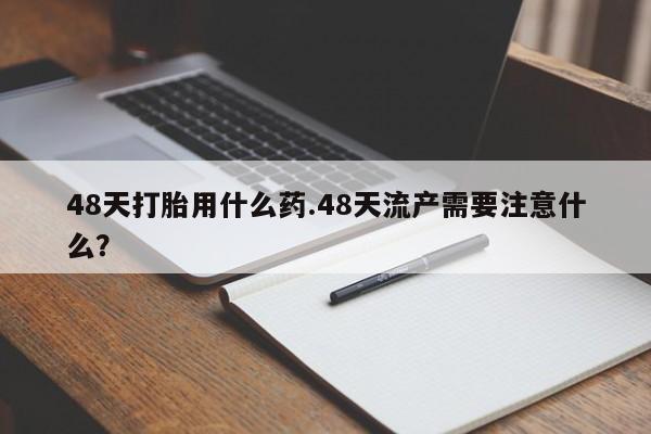 私人卖流产药联系方式48天打胎用什么药.48天流产需要注意什么？