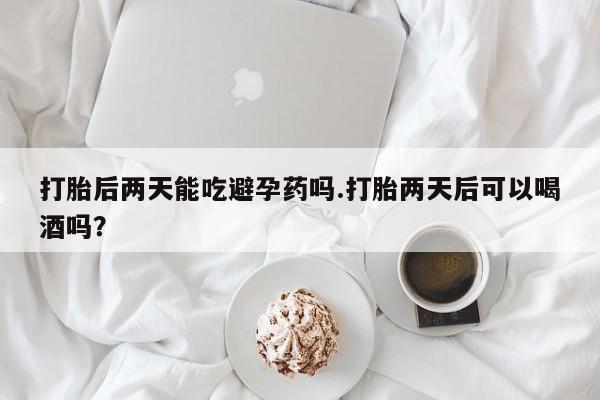 私人卖流产药联系方式打胎后两天能吃避孕药吗.打胎两天后可以喝酒吗？