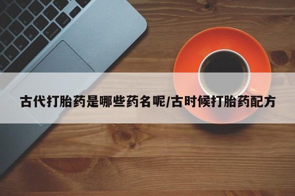 私人卖流产药联系方式古代打胎药是哪些药名呢/古时候打胎药配方
