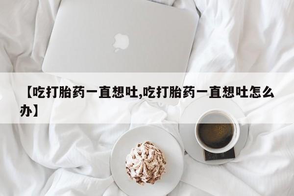 私人卖流产药联系方式【吃打胎药一直想吐,吃打胎药一直想吐怎么办】