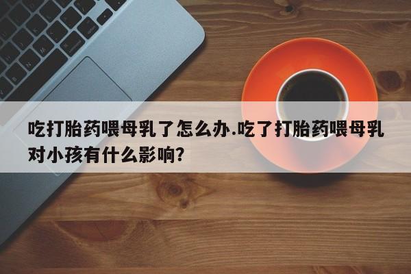 私人卖流产药联系方式吃打胎药喂母乳了怎么办.吃了打胎药喂母乳对小孩有什么影响？
