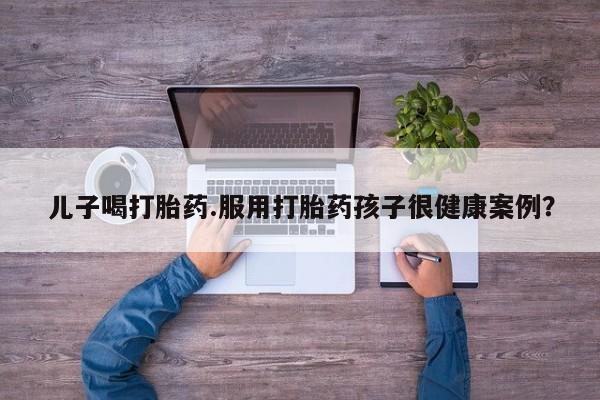 私人卖流产药联系方式儿子喝打胎药.服用打胎药孩子很健康案例？