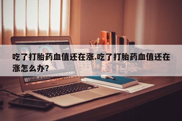 私人卖流产药联系方式吃了打胎药血值还在涨.吃了打胎药血值还在涨怎么办？
