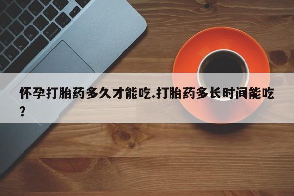 私人卖流产药联系方式怀孕打胎药多久才能吃.打胎药多长时间能吃?