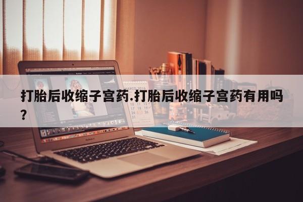 私人卖流产药联系方式打胎后收缩子宫药.打胎后收缩子宫药有用吗？