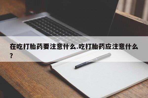 私人卖流产药联系方式在吃打胎药要注意什么.吃打胎药应注意什么？