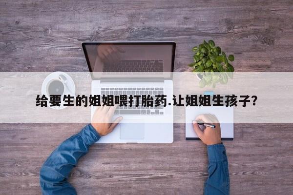 私人卖流产药联系方式给要生的姐姐喂打胎药.让姐姐生孩子？