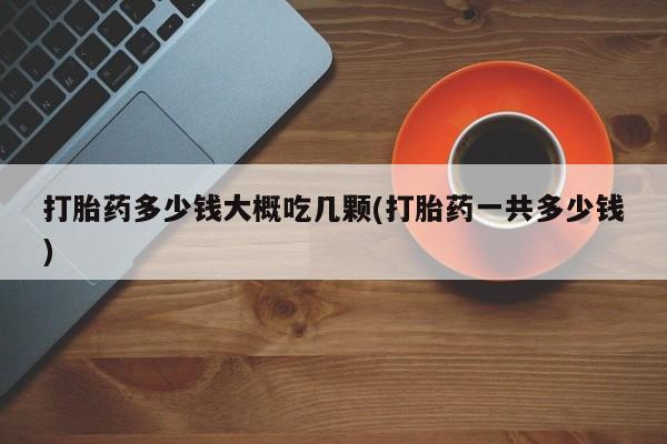 私人卖流产药联系方式打胎药多少钱大概吃几颗(打胎药一共多少钱)