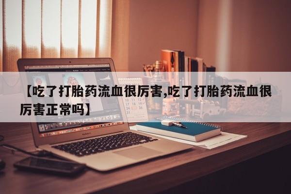 私人卖流产药联系方式【吃了打胎药流血很厉害,吃了打胎药流血很厉害正常吗】