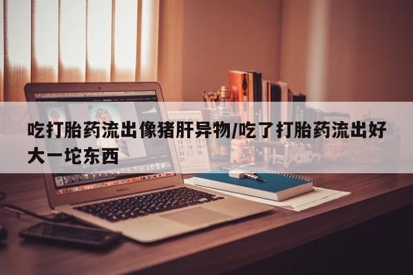 私人卖流产药联系方式吃打胎药流出像猪肝异物/吃了打胎药流出好大一坨东西