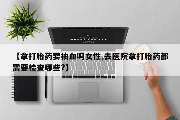 私人卖流产药联系方式【拿打胎药要抽血吗女性,去医院拿打胎药都需要检查哪些?】