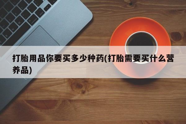 私人卖流产药联系方式打胎用品你要买多少种药(打胎需要买什么营养品)