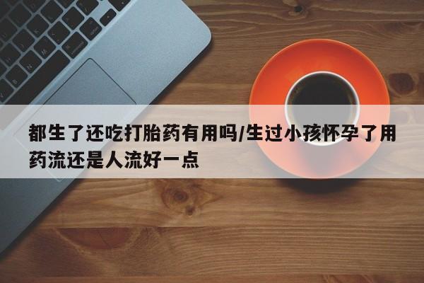 私人卖流产药联系方式都生了还吃打胎药有用吗/生过小孩怀孕了用药流还是人流好一点