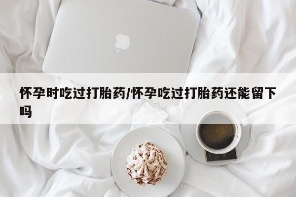私人卖流产药联系方式怀孕时吃过打胎药/怀孕吃过打胎药还能留下吗