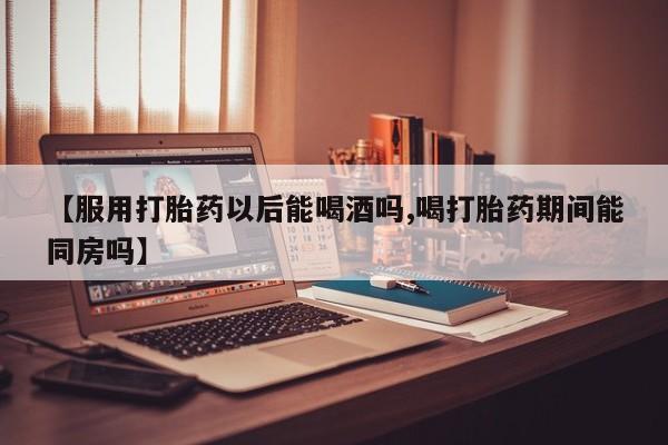 私人卖流产药联系方式【服用打胎药以后能喝酒吗,喝打胎药期间能同房吗】