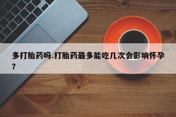 私人卖流产药联系方式多打胎药吗.打胎药最多能吃几次会影响怀孕?