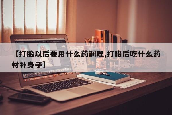 私人卖流产药联系方式【打胎以后要用什么药调理,打胎后吃什么药材补身子】