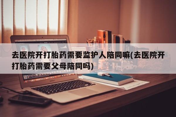 私人卖流产药联系方式去医院开打胎药需要监护人陪同嘛(去医院开打胎药需要父母陪同吗)