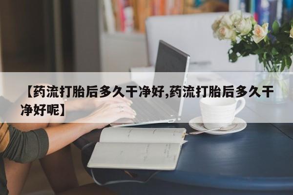 私人卖流产药联系方式【药流打胎后多久干净好,药流打胎后多久干净好呢】
