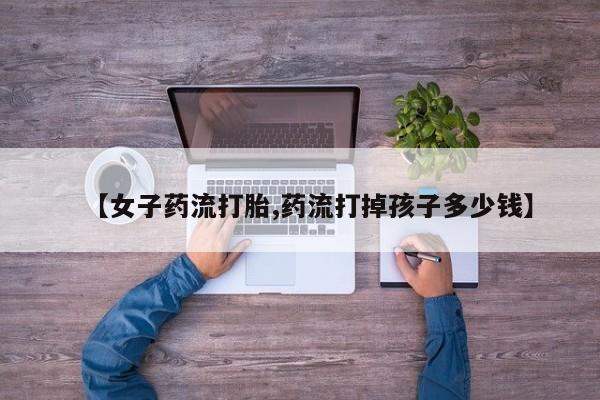 私人卖流产药联系方式【女子药流打胎,药流打掉孩子多少钱】