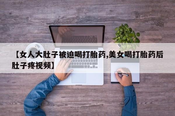 私人卖流产药联系方式【女人大肚子被迫喝打胎药,美女喝打胎药后肚子疼视频】
