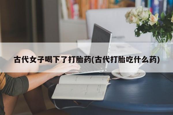 私人卖流产药联系方式古代女子喝下了打胎药(古代打胎吃什么药)