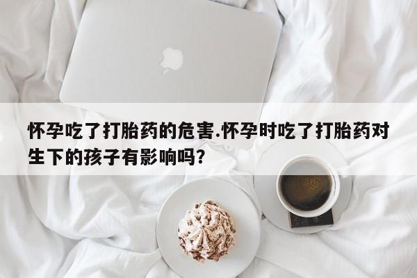 私人卖流产药联系方式怀孕吃了打胎药的危害.怀孕时吃了打胎药对生下的孩子有影响吗？