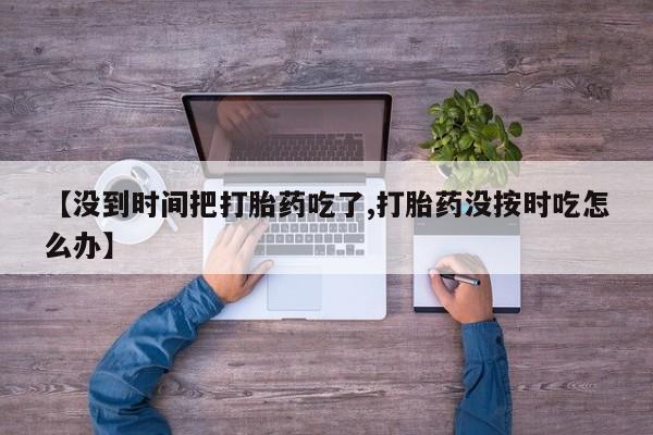 私人卖流产药联系方式【没到时间把打胎药吃了,打胎药没按时吃怎么办】
